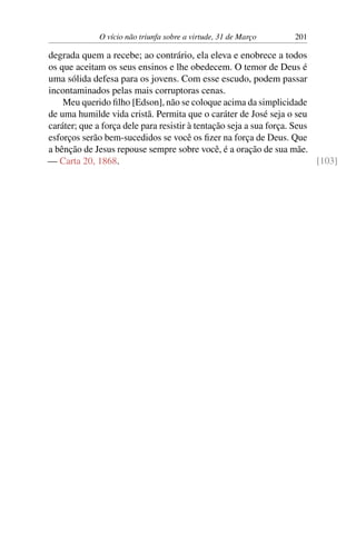 O vício não triunfa sobre a virtude, 31 de Março 201
degrada quem a recebe; ao contrário, ela eleva e enobrece a todos
os que aceitam os seus ensinos e lhe obedecem. O temor de Deus é
uma sólida defesa para os jovens. Com esse escudo, podem passar
incontaminados pelas mais corruptoras cenas.
Meu querido filho [Edson], não se coloque acima da simplicidade
de uma humilde vida cristã. Permita que o caráter de José seja o seu
caráter; que a força dele para resistir à tentação seja a sua força. Seus
esforços serão bem-sucedidos se você os fizer na força de Deus. Que
a bênção de Jesus repouse sempre sobre você, é a oração de sua mãe.
— Carta 20, 1868. [103]
 