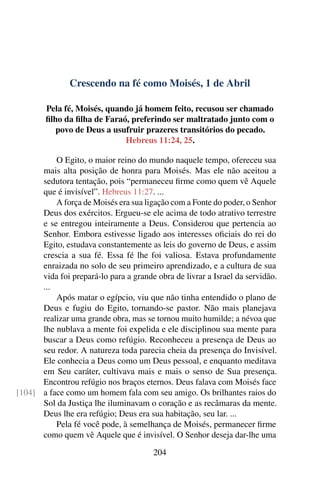 Crescendo na fé como Moisés, 1 de Abril
Pela fé, Moisés, quando já homem feito, recusou ser chamado
filho da filha de Faraó, preferindo ser maltratado junto com o
povo de Deus a usufruir prazeres transitórios do pecado.
Hebreus 11:24, 25.
O Egito, o maior reino do mundo naquele tempo, ofereceu sua
mais alta posição de honra para Moisés. Mas ele não aceitou a
sedutora tentação, pois “permaneceu firme como quem vê Aquele
que é invisível”. Hebreus 11:27. ...
A força de Moisés era sua ligação com a Fonte do poder, o Senhor
Deus dos exércitos. Ergueu-se ele acima de todo atrativo terrestre
e se entregou inteiramente a Deus. Considerou que pertencia ao
Senhor. Embora estivesse ligado aos interesses oficiais do rei do
Egito, estudava constantemente as leis do governo de Deus, e assim
crescia a sua fé. Essa fé lhe foi valiosa. Estava profundamente
enraizada no solo de seu primeiro aprendizado, e a cultura de sua
vida foi prepará-lo para a grande obra de livrar a Israel da servidão.
...
Após matar o egípcio, viu que não tinha entendido o plano de
Deus e fugiu do Egito, tornando-se pastor. Não mais planejava
realizar uma grande obra, mas se tornou muito humilde; a névoa que
lhe nublava a mente foi expelida e ele disciplinou sua mente para
buscar a Deus como refúgio. Reconheceu a presença de Deus ao
seu redor. A natureza toda parecia cheia da presença do Invisível.
Ele conhecia a Deus como um Deus pessoal, e enquanto meditava
em Seu caráter, cultivava mais e mais o senso de Sua presença.
Encontrou refúgio nos braços eternos. Deus falava com Moisés face
a face como um homem fala com seu amigo. Os brilhantes raios do[104]
Sol da Justiça lhe iluminavam o coração e as recâmaras da mente.
Deus lhe era refúgio; Deus era sua habitação, seu lar. ...
Pela fé você pode, à semelhança de Moisés, permanecer firme
como quem vê Aquele que é invisível. O Senhor deseja dar-lhe uma
204
 