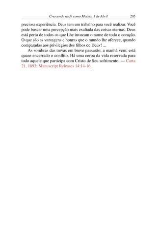 Crescendo na fé como Moisés, 1 de Abril 205
preciosa experiência. Deus tem um trabalho para você realizar. Você
pode buscar uma percepção mais exaltada das coisas eternas. Deus
está perto de todos os que Lhe invocam o nome de todo o coração.
O que são as vantagens e honras que o mundo lhe oferece, quando
comparadas aos privilégios dos filhos de Deus? ...
As sombras das trevas em breve passarão; a manhã vem; está
quase encerrado o conflito. Há uma coroa da vida reservada para
todo aquele que participa com Cristo de Seu sofrimento. — Carta
21, 1893; Manuscript Releases 14:14-16.
 