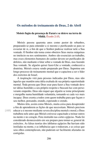 Os métodos de treinamento de Deus, 2 de Abril
Moisés fugiu da presença de Faraó e se deteve na terra de
Midiã. Êxodo 2:15.
Moisés passou quarenta anos como pastor de rebanhos,
preparando-se para entender a si mesmo e purificando-se para se
esvaziar de si, a fim de que o Senhor pudesse realizar nele a Sua
vontade. O Senhor não toma como obreiros Seus meras máquinas
no intelecto ou nos sentimentos. Ambos são essenciais ao trabalho,
mas esses elementos humanos do caráter devem ser purificados de
defeitos, não mediante o falar sobre a vontade de Deus, mas fazendo
Sua vontade. Se alguém quiser fazer-Lhe a vontade, conhecerá a
doutrina. Moisés estava sendo preparado por Deus. Suportou um
longo processo de treinamento mental que o capacitou a ser o líder
dos exércitos de Israel.
A inspiração virá para pessoas indicadas por Deus, mas não
àquelas que mantêm uma idéia exaltada de sua própria superioridade
mental. Toda pessoa que Deus usar para fazer a Sua vontade deve
ter idéias humildes a seu próprio respeito e buscará luz com perse-
verante empenho. Deus não requer que alguém se torne principiante
e mergulhe numa humildade voluntária, tornando-se cada vez mais
incapaz. Deus exorta a todos com quem trabalha para que façam o
seu melhor, pensando, orando, esperando e crendo.
Muitos têm, assim como Moisés, muita coisa para desaprender
a fim de aprenderem as lições de que necessitam. Moisés precisou
educar a si mesmo mediante severa disciplina mental e moral, e Deus[105]
trabalhou nele antes que Moisés estivesse capacitado a treinar outros
na mente e no coração. Fora instruído nas cortes egípcias. Nada foi
considerado desnecessário em seu preparo para tornar-se general de
exércitos. As falsas teorias dos idólatras egípcios lhe haviam sido
instiladas na mente, e as influências que o rodeavam, e as coisas que
seus olhos contemplavam, não puderam ser facilmente afastadas ou
corrigidas.
206
 