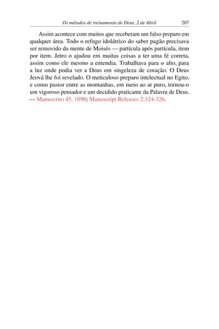 Os métodos de treinamento de Deus, 2 de Abril 207
Assim acontece com muitos que receberam um falso preparo em
qualquer área. Todo o refugo idolátrico do saber pagão precisava
ser removido da mente de Moisés — partícula após partícula, item
por item. Jetro o ajudou em muitas coisas a ter uma fé correta,
assim como ele mesmo a entendia. Trabalhava para o alto, para
a luz onde podia ver a Deus em singeleza de coração. O Deus
Jeová lhe foi revelado. O meticuloso preparo intelectual no Egito,
e como pastor entre as montanhas, em meio ao ar puro, tornou-o
um vigoroso pensador e um decidido praticante da Palavra de Deus.
— Manuscrito 45, 1890; Manuscript Releases 2:324-326.
 