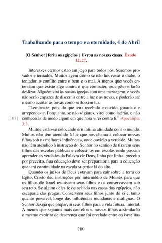 Trabalhando para o tempo e a eternidade, 4 de Abril
[O Senhor] feriu os egípcios e livrou as nossas casas. Êxodo
12:27.
Interesses eternos estão em jogo para todos nós. Seremos pro-
vados e tentados. Muitos agem como se não houvesse o diabo, o
tentador, o conflito entre o bem e o mal. A menos que vocês en-
tendam que existe algo contra o que combater, seus pés os farão
deslizar. Alguém virá às nossas igrejas com uma mensagem, e vocês
não serão capazes de discernir entre a luz e as trevas, e poderão até
mesmo aceitar as trevas como se fossem luz.
“Lembra-te, pois, do que tens recebido e ouvido, guarda-o e
arrepende-te. Porquanto, se não vigiares, virei como ladrão, e não
conhecerás de modo algum em que hora virei contra ti.” Apocalipse[107]
3:3.
Muitos estão-se colocando em íntima afinidade com o mundo.
Muitos não têm atendido à luz que nos chama a colocar nossos
filhos sob as melhores influências, onde ouvirão a verdade. Muitos
não têm atendido à instrução do Senhor no sentido de tirarem seus
filhos das escolas públicas e colocá-los em escolas onde possam
aprender as verdades da Palavra de Deus, linha por linha, preceito
por preceito. Sua educação deve ser preparatória para a educação
que terá continuidade na escola superior lá do alto.
Quando os juízos de Deus estavam para cair sobre a terra do
Egito, Cristo deu instruções por intermédio de Moisés para que
os filhos de Israel reunissem seus filhos e os conservassem sob
seu teto. Se algum deles fosse achado nas casas dos egípcios, não
escaparia das pragas. Conservem seus filhos junto de si e, tanto
quanto possível, longe das influências mundanas e malignas. O
Senhor deseja que preparem seus filhos para a vida futura, imortal.
A menos que sejamos mais cautelosos, nossos filhos assimilarão
o mesmo espírito de descrença que foi revelado entre os israelitas
210
 