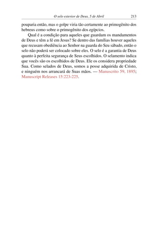 O selo exterior de Deus, 5 de Abril 213
pouparia então, mas o golpe viria tão certamente ao primogênito dos
hebreus como sobre o primogênito dos egípcios.
Qual é a condição para aqueles que guardam os mandamentos
de Deus e têm a fé em Jesus? Se dentro das famílias houver aqueles
que recusam obediência ao Senhor na guarda do Seu sábado, então o
selo não poderá ser colocado sobre eles. O selo é a garantia de Deus
quanto à perfeita segurança de Seus escolhidos. O selamento indica
que vocês são os escolhidos de Deus. Ele os considera propriedade
Sua. Como selados de Deus, somos a posse adquirida de Cristo,
e ninguém nos arrancará de Suas mãos. — Manuscrito 59, 1895;
Manuscript Releases 15:223-225.
 