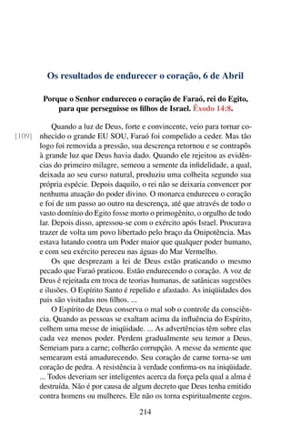 Os resultados de endurecer o coração, 6 de Abril
Porque o Senhor endureceu o coração de Faraó, rei do Egito,
para que perseguisse os filhos de Israel. Êxodo 14:8.
Quando a luz de Deus, forte e convincente, veio para tornar co-
nhecido o grande EU SOU, Faraó foi compelido a ceder. Mas tão[109]
logo foi removida a pressão, sua descrença retornou e se contrapôs
à grande luz que Deus havia dado. Quando ele rejeitou as evidên-
cias do primeiro milagre, semeou a semente da infidelidade, a qual,
deixada ao seu curso natural, produziu uma colheita segundo sua
própria espécie. Depois daquilo, o rei não se deixaria convencer por
nenhuma atuação do poder divino. O monarca endureceu o coração
e foi de um passo ao outro na descrença, até que através de todo o
vasto domínio do Egito fosse morto o primogênito, o orgulho de todo
lar. Depois disso, apressou-se com o exército após Israel. Procurava
trazer de volta um povo libertado pelo braço da Onipotência. Mas
estava lutando contra um Poder maior que qualquer poder humano,
e com seu exército pereceu nas águas do Mar Vermelho.
Os que desprezam a lei de Deus estão praticando o mesmo
pecado que Faraó praticou. Estão endurecendo o coração. A voz de
Deus é rejeitada em troca de teorias humanas, de satânicas sugestões
e ilusões. O Espírito Santo é repelido e afastado. As iniqüidades dos
pais são visitadas nos filhos. ...
O Espírito de Deus conserva o mal sob o controle da consciên-
cia. Quando as pessoas se exaltam acima da influência do Espírito,
colhem uma messe de iniqüidade. ... As advertências têm sobre elas
cada vez menos poder. Perdem gradualmente seu temor a Deus.
Semeiam para a carne; colherão corrupção. A messe da semente que
semearam está amadurecendo. Seu coração de carne torna-se um
coração de pedra. A resistência à verdade confirma-os na iniqüidade.
... Todos deveriam ser inteligentes acerca da força pela qual a alma é
destruída. Não é por causa de algum decreto que Deus tenha emitido
contra homens ou mulheres. Ele não os torna espiritualmente cegos.
214
 