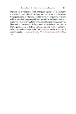 Os resultados de endurecer o coração, 6 de Abril 215
Deus dá luz e evidências suficientes para capacitá-los a distinguir
a verdade do erro. Mas não os força a receber a verdade. Deixa-os
livres para escolher o bem ou escolher o mal. Se as pessoas rejeitam
evidências suficientes para guiá-las em seu juízo na direção correta e
escolhem o mal uma vez, fá-lo-ão mais prontamente na segunda vez.
Na terceira, afastar-se-ão de Deus ainda mais ansiosamente e esco-
lherão permanecer ao lado de Satanás. E nesse curso continuarão
até serem confirmadas no mal e crerem na mentira que acalentaram
como verdade. — Manuscrito 126, 1901; Sermons and Talks 2:183,
184.
 