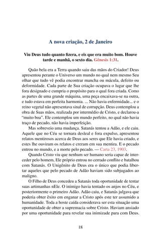 A nova criação, 2 de Janeiro
Viu Deus tudo quanto fizera, e eis que era muito bom. Houve
tarde e manhã, o sexto dia. Gênesis 1:31.
Quão bela era a Terra quando saiu das mãos do Criador! Deus
apresentou perante o Universo um mundo no qual nem mesmo Seu
olhar que tudo vê podia encontrar mancha ou mácula, defeito ou
deformidade. Cada parte de Sua criação ocupava o lugar que lhe
fora designado e cumpria o propósito para o qual fora criada. Como
as partes de uma grande máquina, uma peça encaixava-se na outra,
e tudo estava em perfeita harmonia. ... Não havia enfermidade... e o
reino vegetal não apresentava sinal de corrupção. Deus contemplou a
obra de Suas mãos, realizada por intermédio de Cristo, e declarou-a
“muito boa”. Ele contemplou um mundo perfeito, no qual não havia
traço de pecado, não havia imperfeição.
Mas sobreveio uma mudança. Satanás tentou a Adão, e ele caiu.
Aquele que no Céu se tornara desleal e fora expulso, apresentou
relatos mentirosos acerca de Deus aos seres que Ele havia criado, e
estes lhe ouviram os relatos e creram em sua mentira. E o pecado
entrou no mundo, e a morte pelo pecado. — Carta 23, 1903.
Quando Cristo viu que nenhum ser humano seria capaz de inter-
ceder pelo homem, Ele próprio entrou no cerrado conflito e batalhou
com Satanás. O Unigênito de Deus era o único que podia liber-
tar aqueles que pelo pecado de Adão haviam sido subjugados ao
maligno.
O Filho de Deus concedeu a Satanás toda oportunidade de tentar
suas artimanhas nEle. O inimigo havia tentado os anjos no Céu, e
posteriormente o primeiro Adão. Adão caiu, e Satanás julgava que
poderia obter êxito em enganar a Cristo após este ter assumido a
humanidade. Toda a hoste caída considerava ser esta situação uma
oportunidade de obter a supremacia sobre Cristo. Haviam ansiado
por uma oportunidade para revelar sua inimizade para com Deus.
18
 