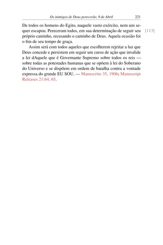 Os inimigos de Deus perecerão, 9 de Abril 221
De todos os homens do Egito, naquele vasto exército, nem um se-
quer escapou. Pereceram todos, em sua determinação de seguir seu [113]
próprio caminho, recusando o caminho de Deus. Aquela ocasião foi
o fim de seu tempo de graça.
Assim será com todos aqueles que escolherem rejeitar a luz que
Deus concede e persistem em seguir um curso de ação que invalide
a lei dAquele que é Governante Supremo sobre todos os reis —
sobre todas as potestades humanas que se opõem à lei do Soberano
do Universo e se dispõem em ordem de batalha contra a vontade
expressa do grande EU SOU. — Manuscrito 35, 1906; Manuscript
Releases 21:64, 65.
 