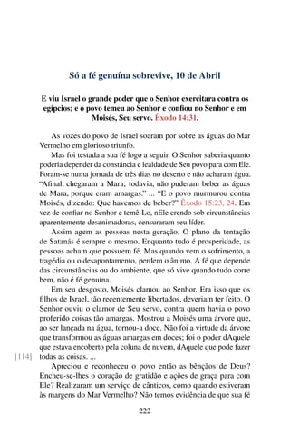 Só a fé genuína sobrevive, 10 de Abril
E viu Israel o grande poder que o Senhor exercitara contra os
egípcios; e o povo temeu ao Senhor e confiou no Senhor e em
Moisés, Seu servo. Êxodo 14:31.
As vozes do povo de Israel soaram por sobre as águas do Mar
Vermelho em glorioso triunfo.
Mas foi testada a sua fé logo a seguir. O Senhor saberia quanto
poderia depender da constância e lealdade de Seu povo para com Ele.
Foram-se numa jornada de três dias no deserto e não acharam água.
“Afinal, chegaram a Mara; todavia, não puderam beber as águas
de Mara, porque eram amargas.” ... “E o povo murmurou contra
Moisés, dizendo: Que havemos de beber?” Êxodo 15:23, 24. Em
vez de confiar no Senhor e temê-Lo, nEle crendo sob circunstâncias
aparentemente desanimadoras, censuraram seu líder.
Assim agem as pessoas nesta geração. O plano da tentação
de Satanás é sempre o mesmo. Enquanto tudo é prosperidade, as
pessoas acham que possuem fé. Mas quando vem o sofrimento, a
tragédia ou o desapontamento, perdem o ânimo. A fé que depende
das circunstâncias ou do ambiente, que só vive quando tudo corre
bem, não é fé genuína.
Em seu desgosto, Moisés clamou ao Senhor. Era isso que os
filhos de Israel, tão recentemente libertados, deveriam ter feito. O
Senhor ouviu o clamor de Seu servo, contra quem havia o povo
proferido coisas tão amargas. Mostrou a Moisés uma árvore que,
ao ser lançada na água, tornou-a doce. Não foi a virtude da árvore
que transformou as águas amargas em doces; foi o poder dAquele
que estava encoberto pela coluna de nuvem, dAquele que pode fazer
todas as coisas. ...[114]
Apreciou e reconheceu o povo então as bênçãos de Deus?
Encheu-se-lhes o coração de gratidão e ações de graça para com
Ele? Realizaram um serviço de cânticos, como quando estiveram
às margens do Mar Vermelho? Não temos evidência de que sua fé
222
 