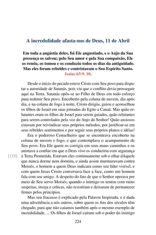 A incredulidade afasta-nos de Deus, 11 de Abril
Em toda a angústia deles, foi Ele angustiado, e o Anjo da Sua
presença os salvou; pelo Seu amor e pela Sua compaixão, Ele
os remiu, os tomou e os conduziu todos os dias da antiguidade.
Mas eles foram rebeldes e contristaram o Seu Espírito Santo.
Isaías 63:9, 10.
Desde o início do pecado esteve Cristo com Seu povo para dispu-
tar a autoridade de Satanás, pois viu que o conflito devia prosseguir
aqui na Terra. Satanás opôs-se ao Filho de Deus em todo esforço
para redimir Seu povo. Encoberto pela coluna de nuvem, dia após
dia, e na coluna de fogo à noite, Cristo dirigiu, guiou e aconselhou
os filhos de Israel em suas jornadas do Egito a Canaã. Mas quão re-
lutantes eram os filhos de Israel para serem guiados, quão relutantes
para serem controlados pela voz do Anjo do Senhor! Quão ansiosos
estavam por reivindicar seus próprios métodos, por justificar-se em
seus rebeldes sentimentos e por seguir seus próprios planos e idéias!
Era o poderoso Conselheiro que se encontrava encoberto na
coluna de nuvem e fogo, e que contemplava o acampamento de
Seu povo. Era Ele quem os corrigia em seus maus caminhos e os
animava a confiar em que o Deus vivo os conduziria com segurança
à Terra Prometida. Estavam eles continuamente sob o olhar dAquele[115]
que nunca dorme nem dormita, e ainda assim murmuravam contra
Moisés, o homem a quem Deus indicara como seu líder visível, e
com quem Jesus Cristo conversava face a face, como um homem
fala com seu amigo. A despeito do fato de que o Senhor operava por
meio de Seu servo Moisés, quando o inimigo os tentou com ruins
suspeitas, inveja e críticas, não resistiram e deixaram de permanecer
firmes pelos princípios.
Mas seu fracasso é explicado pela Palavra Inspirada, e é dada
uma advertência a nós outros, sobre quem os fins dos séculos têm
chegado, para que não caiamos também após o mesmo exemplo de
incredulidade. ... Os filhos de Israel caíram sob o poder do inimigo
224
 