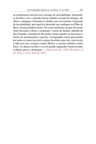 A incredulidade afasta-nos de Deus, 11 de Abril 225
ao acalentarem um perverso coração de incredulidade, afastando-
se do Deus vivo, e quando foram achados ao lado do inimigo, ele
obteve vantagem, tornando-os aliados seus ao extremo. O pecado
da incredulidade, pelo qual foi destruída sua confiança no Filho de
Deus, desencaminhou Israel. No exato momento em que deveriam
estar louvando a Deus e exaltando o nome do Senhor, falando de
Sua bondade, contando de Seu poder, foram achados na descrença e
cheios de murmurações e queixas. O enganador estava procurando
por todos os meios possíveis semear discórdia entre eles, criar inveja
e ódio em seus corações contra Moisés e suscitar rebelião contra
Deus. Ao darem ouvidos à voz do grande enganador, foram levados
à aflição, prova e destruição. — Manuscrito 65, 1895; The Signs of
the Times, 25 de Abril de 1895.
 