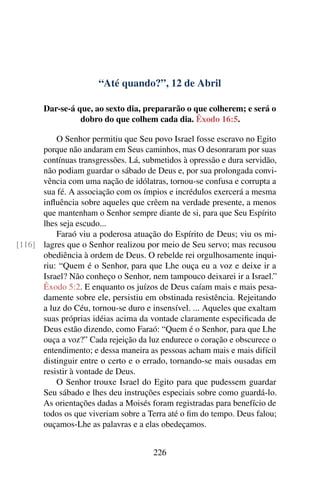 “Até quando?”, 12 de Abril
Dar-se-á que, ao sexto dia, prepararão o que colherem; e será o
dobro do que colhem cada dia. Êxodo 16:5.
O Senhor permitiu que Seu povo Israel fosse escravo no Egito
porque não andaram em Seus caminhos, mas O desonraram por suas
contínuas transgressões. Lá, submetidos à opressão e dura servidão,
não podiam guardar o sábado de Deus e, por sua prolongada convi-
vência com uma nação de idólatras, tornou-se confusa e corrupta a
sua fé. A associação com os ímpios e incrédulos exercerá a mesma
influência sobre aqueles que crêem na verdade presente, a menos
que mantenham o Senhor sempre diante de si, para que Seu Espírito
lhes seja escudo...
Faraó viu a poderosa atuação do Espírito de Deus; viu os mi-
lagres que o Senhor realizou por meio de Seu servo; mas recusou[116]
obediência à ordem de Deus. O rebelde rei orgulhosamente inqui-
riu: “Quem é o Senhor, para que Lhe ouça eu a voz e deixe ir a
Israel? Não conheço o Senhor, nem tampouco deixarei ir a Israel.”
Êxodo 5:2. E enquanto os juízos de Deus caíam mais e mais pesa-
damente sobre ele, persistiu em obstinada resistência. Rejeitando
a luz do Céu, tornou-se duro e insensível. ... Aqueles que exaltam
suas próprias idéias acima da vontade claramente especificada de
Deus estão dizendo, como Faraó: “Quem é o Senhor, para que Lhe
ouça a voz?” Cada rejeição da luz endurece o coração e obscurece o
entendimento; e dessa maneira as pessoas acham mais e mais difícil
distinguir entre o certo e o errado, tornando-se mais ousadas em
resistir à vontade de Deus.
O Senhor trouxe Israel do Egito para que pudessem guardar
Seu sábado e lhes deu instruções especiais sobre como guardá-lo.
As orientações dadas a Moisés foram registradas para benefício de
todos os que viveriam sobre a Terra até o fim do tempo. Deus falou;
ouçamos-Lhe as palavras e a elas obedeçamos.
226
 