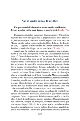 Não só verdes pastos, 15 de Abril
Eis que estarei ali diante de ti sobre a rocha em Horebe;
ferirás a rocha, e dela sairá água, e o povo beberá. Êxodo 17:6.
Conquanto seja árduo o caminho, devemos exercer fé implícita
no poder do Senhor para guiar-nos. A experiência dos filhos de Israel
ao jornadearem pelo deserto é uma lição para nós neste aspecto.
“Tendo partido toda a congregação dos filhos de Israel do deserto
de Sim, ... segundo o mandamento do Senhor, acamparam-se em
Refidim; e não havia ali água para o povo beber.” Êxodo 17:1. ...
Aquele que Se ocultava na coluna de nuvem os estava condu-
zindo, e fora por Sua expressa ordem que se acamparam naquele
lugar. O General dos exércitos do Céu sabia da falta de água em
Refidim e trouxera Seu povo até ali para testar-lhe a fé. Mas quão
miseravelmente se mostraram um povo em quem Ele poderia confiar.
Vez após outra Se havia Ele manifestado ao Seu povo escolhido.
Havia matado os primogênitos de todas as famílias do Egito para
empreender a sua libertação, e os tirara da terra de seu cativeiro
com mão poderosa. Ele os havia alimentado com o pão dos anjos
e havia prometido levá-los à Terra Prometida. Mas agora, quando
trazidos a uma dificuldade, entraram em rebelião, manifestaram falta
de confiança em Deus e se queixaram de que Moisés os havia tirado
e a seus filhos do Egito só para que morressem de sede naquele
deserto. Por suas murmurações e falta de fé, desonraram a Deus e se
colocaram onde não Lhe pudessem apreciar as misericórdias.
Hoje muitos pensam que, ao iniciar sua vida cristã, estarão livres
de toda necessidade e dificuldade. Mas todos os que tomam sua cruz
e seguem a Cristo, chegam a um Refidim em sua experiência. A vida
não é feita só de verdes pastos e águas tranqüilas. O desapontamento
nos sobrevém, chegam as privações, ocorrem circunstâncias que
nos levam a lugares difíceis. Ao seguirmos pelo caminho estreito,
fazendo o que achamos ser o nosso melhor, descobrimos que aflitivas
provas nos sobrevêm. Concluímos que estivemos andando por nossa
232
 