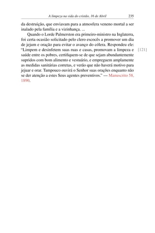 A limpeza na vida do cristão, 16 de Abril 235
da destruição, que enviavam para a atmosfera veneno mortal a ser
inalado pela família e a vizinhança. ...
Quando o Lorde Palmerston era primeiro-ministro na Inglaterra,
foi certa ocasião solicitado pelo clero escocês a promover um dia
de jejum e oração para evitar o avanço do cólera. Respondeu ele:
“Limpem e desinfetem suas ruas e casas, promovam a limpeza e [121]
saúde entre os pobres, certifiquem-se de que sejam abundantemente
supridos com bom alimento e vestuário, e empreguem amplamente
as medidas sanitárias corretas, e verão que não haverá motivo para
jejuar e orar. Tampouco ouvirá o Senhor suas orações enquanto não
se der atenção a estes Seus agentes preventivos.” — Manuscrito 58,
1890.
 
