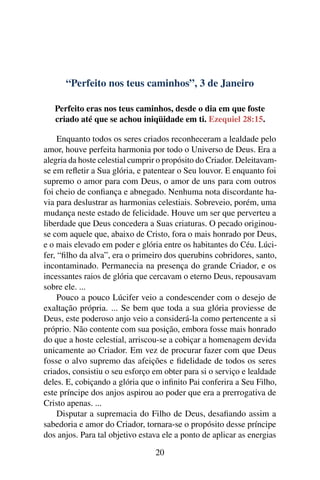 “Perfeito nos teus caminhos”, 3 de Janeiro
Perfeito eras nos teus caminhos, desde o dia em que foste
criado até que se achou iniqüidade em ti. Ezequiel 28:15.
Enquanto todos os seres criados reconheceram a lealdade pelo
amor, houve perfeita harmonia por todo o Universo de Deus. Era a
alegria da hoste celestial cumprir o propósito do Criador. Deleitavam-
se em refletir a Sua glória, e patentear o Seu louvor. E enquanto foi
supremo o amor para com Deus, o amor de uns para com outros
foi cheio de confiança e abnegado. Nenhuma nota discordante ha-
via para deslustrar as harmonias celestiais. Sobreveio, porém, uma
mudança neste estado de felicidade. Houve um ser que perverteu a
liberdade que Deus concedera a Suas criaturas. O pecado originou-
se com aquele que, abaixo de Cristo, fora o mais honrado por Deus,
e o mais elevado em poder e glória entre os habitantes do Céu. Lúci-
fer, “filho da alva”, era o primeiro dos querubins cobridores, santo,
incontaminado. Permanecia na presença do grande Criador, e os
incessantes raios de glória que cercavam o eterno Deus, repousavam
sobre ele. ...
Pouco a pouco Lúcifer veio a condescender com o desejo de
exaltação própria. ... Se bem que toda a sua glória proviesse de
Deus, este poderoso anjo veio a considerá-la como pertencente a si
próprio. Não contente com sua posição, embora fosse mais honrado
do que a hoste celestial, arriscou-se a cobiçar a homenagem devida
unicamente ao Criador. Em vez de procurar fazer com que Deus
fosse o alvo supremo das afeições e fidelidade de todos os seres
criados, consistiu o seu esforço em obter para si o serviço e lealdade
deles. E, cobiçando a glória que o infinito Pai conferira a Seu Filho,
este príncipe dos anjos aspirou ao poder que era a prerrogativa de
Cristo apenas. ...
Disputar a supremacia do Filho de Deus, desafiando assim a
sabedoria e amor do Criador, tornara-se o propósito desse príncipe
dos anjos. Para tal objetivo estava ele a ponto de aplicar as energias
20
 