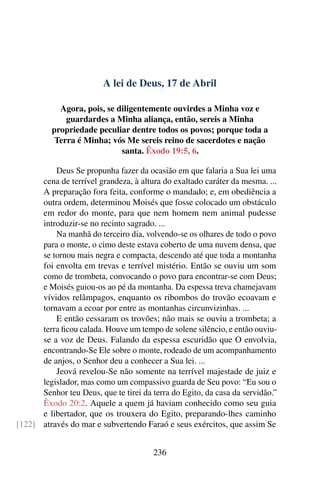 A lei de Deus, 17 de Abril
Agora, pois, se diligentemente ouvirdes a Minha voz e
guardardes a Minha aliança, então, sereis a Minha
propriedade peculiar dentre todos os povos; porque toda a
Terra é Minha; vós Me sereis reino de sacerdotes e nação
santa. Êxodo 19:5, 6.
Deus Se propunha fazer da ocasião em que falaria a Sua lei uma
cena de terrível grandeza, à altura do exaltado caráter da mesma. ...
A preparação fora feita, conforme o mandado; e, em obediência a
outra ordem, determinou Moisés que fosse colocado um obstáculo
em redor do monte, para que nem homem nem animal pudesse
introduzir-se no recinto sagrado. ...
Na manhã do terceiro dia, volvendo-se os olhares de todo o povo
para o monte, o cimo deste estava coberto de uma nuvem densa, que
se tornou mais negra e compacta, descendo até que toda a montanha
foi envolta em trevas e terrível mistério. Então se ouviu um som
como de trombeta, convocando o povo para encontrar-se com Deus;
e Moisés guiou-os ao pé da montanha. Da espessa treva chamejavam
vívidos relâmpagos, enquanto os ribombos do trovão ecoavam e
tornavam a ecoar por entre as montanhas circunvizinhas. ...
E então cessaram os trovões; não mais se ouviu a trombeta; a
terra ficou calada. Houve um tempo de solene silêncio, e então ouviu-
se a voz de Deus. Falando da espessa escuridão que O envolvia,
encontrando-Se Ele sobre o monte, rodeado de um acompanhamento
de anjos, o Senhor deu a conhecer a Sua lei. ...
Jeová revelou-Se não somente na terrível majestade de juiz e
legislador, mas como um compassivo guarda de Seu povo: “Eu sou o
Senhor teu Deus, que te tirei da terra do Egito, da casa da servidão.”
Êxodo 20:2. Aquele a quem já haviam conhecido como seu guia
e libertador, que os trouxera do Egito, preparando-lhes caminho
através do mar e subvertendo Faraó e seus exércitos, que assim Se[122]
236
 