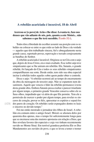 A rebelião acariciada é incurável, 18 de Abril
Acercou-se [o povo] de Arão e lhe disse: Levanta-te, faze-nos
deuses que vão adiante de nós, pois, quanto a este Moisés... não
sabemos o que lhe terá sucedido. Êxodo 32:1.
Todos têm a liberdade de escolher assumir sua posição com os re-
beldes ou colocar-se entre os que estão ao lado de Deus e da verdade
— aqueles que têm trabalhado sincera, fiel e abnegadamente nesta
grande causa, suportado provas, reprovação e travado corajosamente
as batalhas do Senhor.
A rebelião acariciada é incurável. Originou-se no Céu com o anjo
que, depois de Jesus Cristo, era o mais exaltado. Esse nobre anjo teve
simpatizantes que se lhe uniram em rebelião. Ele, Satanás, o grande
rebelde, foi lançado do Céu e todos os seus rebeldes simpatizantes
compartilharam sua sorte. Desde então, tem sido sua obra especial
incitar à rebelião todos aqueles sobre quem puder obter o controle.
Disse o anjo: “A rebelião ocorrerá até ao tempo do encerramento
da obra da mensagem do terceiro anjo. Não se espantem nem de-
sanimem. Aquele que venceu o líder da rebelião permanece à testa
desta grande obra. Embora Satanás possa exultar e parecer triunfante
por algum tempo, o primeiro grande Vencedor conserva sobre ele os
Seus olhos, impedindo que vá além do que Ele permite. Tem ele a
permissão de exercer o poder por algum tempo, para revelar os sin-
ceros de coração, provar os fiéis, apresentar os espúrios e separá-los
dos puros de coração. Os rebeldes serão expurgados dentre os leais[123]
e sinceros no devido tempo.”
Foi-me então mostrado o jornadear dos filhos de Israel. A rebe-
lião era comum entre o antigo Israel. Moisés se afastara deles por
quarenta dias apenas, mas o tempo foi suficientemente longo para
que se encenasse uma das maiores apostasias em relação a Deus, que
lhes revelara favores tão especiais e cuja voz tinham recentemente
ouvido no Monte Sinai. Em terrível grandeza proferira Ele os Dez
Mandamentos aos ouvidos do povo, o que os levou a temer e tremer
238
 