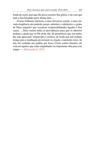 Deus incentiva uma santa ousadia, 20 de Abril 243
fenda da rocha, para que lhe possa mostrar Sua glória, e faz com que
toda a Sua bondade passe diante dele. ...
O mais brilhante intelecto, o mais fervoroso estudo, a mais ele-
vada eloqüência não poderão jamais substituir a sabedoria e o poder
de Deus naqueles que assumem responsabilidades ligadas à Sua
causa. ... Deus tomou todas as providências para que os obreiros
tenham a ajuda que só Ele pode dar. Se permitirem que seu traba-
lho seja apressado, empurrado e confuso, de modo que não tenham
tempo para a meditação devocional ou oração, cometerão erros. Se
não for exaltado um padrão por Jesus Cristo contra Satanás, ele
vencerá aqueles que estão empenhados na importante obra para este
tempo. — Manuscrito 6, 1879.
 