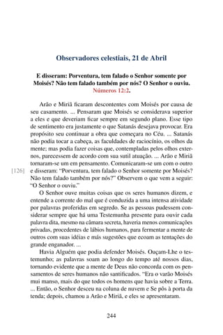 Observadores celestiais, 21 de Abril
E disseram: Porventura, tem falado o Senhor somente por
Moisés? Não tem falado também por nós? O Senhor o ouviu.
Números 12:2.
Arão e Miriã ficaram descontentes com Moisés por causa de
seu casamento. ... Pensaram que Moisés se considerava superior
a eles e que deveriam ficar sempre em segundo plano. Esse tipo
de sentimento era justamente o que Satanás desejava provocar. Era
propósito seu continuar a obra que começara no Céu. ... Satanás
não podia tocar a cabeça, as faculdades de raciocínio, os olhos da
mente; mas podia fazer coisas que, contempladas pelos olhos exter-
nos, parecessem de acordo com sua sutil atuação. ... Arão e Miriã
tornaram-se um em pensamento. Comunicaram-se um com o outro
e disseram: “Porventura, tem falado o Senhor somente por Moisés?[126]
Não tem falado também por nós?” Observem o que vem a seguir:
“O Senhor o ouviu.”
O Senhor ouve muitas coisas que os seres humanos dizem, e
entende a corrente do mal que é conduzida a uma intensa atividade
por palavras proferidas em segredo. Se as pessoas pudessem con-
siderar sempre que há uma Testemunha presente para ouvir cada
palavra dita, mesmo na câmara secreta, haveria menos comunicações
privadas, procedentes de lábios humanos, para fermentar a mente de
outros com suas idéias e más sugestões que ecoam as tentações do
grande enganador. ...
Havia Alguém que podia defender Moisés. Ouçam-Lhe o tes-
temunho; as palavras soam ao longo do tempo até nossos dias,
tornando evidente que a mente de Deus não concorda com os pen-
samentos de seres humanos não santificados. “Era o varão Moisés
mui manso, mais do que todos os homens que havia sobre a Terra.
... Então, o Senhor desceu na coluna de nuvem e Se pôs à porta da
tenda; depois, chamou a Arão e Miriã, e eles se apresentaram.
244
 