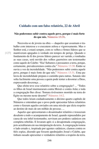 Cuidado com um falso relatório, 22 de Abril
Não poderemos subir contra aquele povo, porque é mais forte
do que nós. Números 13:31.
Necessita-se de jovens na obra — daqueles que assumam o tra-
balho com interesse e o executem zelosa e vigorosamente. Mas o
Senhor está, e estará sempre, com os velhos e firmes líderes que se
mantiveram apegados à verdade em tempos de perigo. Quando o[127]
fundamento da fé dos jovens líderes parecer ser varrido, e tombadas
as suas casas, será ouvido dos velhos guerreiros um testemunho
como aquele de Calebe: “Eia! Subamos e possuamos a terra, porque,
certamente, prevaleceremos contra ela.” Números 13:30. Então se
ouviu a voz da incredulidade. “Não poderemos subir contra aquele
povo, porque é mais forte do que nós.” Números 13:31. Uma pa-
lavra de incredulidade prepara o caminho para outras. Satanás não
solta facilmente uma pessoa a quem pode tentar a desonrar a Deus,
expressando descrença. ...
Que efeito teve esse relatório sobre a congregação? ... “Todos
os filhos de Israel murmuraram contra Moisés e contra Arão; e toda
a congregação lhes disse: Tomara tivéssemos morrido na terra do
Egito ou mesmo neste deserto!” Números 14:2.
Que todos leiam cuidadosamente o décimo quarto capítulo de
Números e entendam que o povo pode apresentar falsos relatórios
como o fizeram aqueles enviados em uma missão que dizia respeito
ao destino de mais de um milhão de pessoas. ...
Aqueles que apresentaram o desanimador relatório e trouxeram
desalento a todo o acampamento de Israel, quando repreendidos por
causa de seu infiel testemunho, serviram aos poderes satânicos em
completa rebelião. E levaram após si a desapontada congregação,
pois acreditaram em sua interpretação da terra. A congregação tomou
o lado errado e, inspirada por agentes satânicos, clamou contra os
fiéis espias, dizendo que fossem apedrejados Josué e Calebe, que
tinham ousado apresentar o verdadeiro relatório a respeito da terra.
246
 