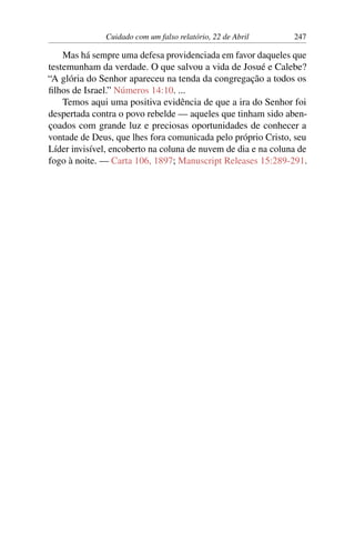 Cuidado com um falso relatório, 22 de Abril 247
Mas há sempre uma defesa providenciada em favor daqueles que
testemunham da verdade. O que salvou a vida de Josué e Calebe?
“A glória do Senhor apareceu na tenda da congregação a todos os
filhos de Israel.” Números 14:10. ...
Temos aqui uma positiva evidência de que a ira do Senhor foi
despertada contra o povo rebelde — aqueles que tinham sido aben-
çoados com grande luz e preciosas oportunidades de conhecer a
vontade de Deus, que lhes fora comunicada pelo próprio Cristo, seu
Líder invisível, encoberto na coluna de nuvem de dia e na coluna de
fogo à noite. — Carta 106, 1897; Manuscript Releases 15:289-291.
 