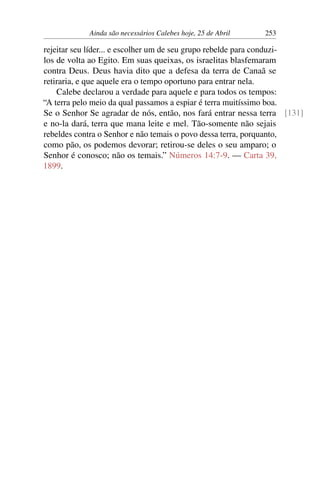 Ainda são necessários Calebes hoje, 25 de Abril 253
rejeitar seu líder... e escolher um de seu grupo rebelde para conduzi-
los de volta ao Egito. Em suas queixas, os israelitas blasfemaram
contra Deus. Deus havia dito que a defesa da terra de Canaã se
retiraria, e que aquele era o tempo oportuno para entrar nela.
Calebe declarou a verdade para aquele e para todos os tempos:
“A terra pelo meio da qual passamos a espiar é terra muitíssimo boa.
Se o Senhor Se agradar de nós, então, nos fará entrar nessa terra [131]
e no-la dará, terra que mana leite e mel. Tão-somente não sejais
rebeldes contra o Senhor e não temais o povo dessa terra, porquanto,
como pão, os podemos devorar; retirou-se deles o seu amparo; o
Senhor é conosco; não os temais.” Números 14:7-9. — Carta 39,
1899.
 