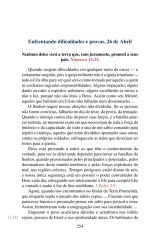 Enfrentando dificuldades e provas, 26 de Abril
Nenhum deles verá a terra que, com juramento, prometi a seus
pais. Números 14:23.
Quando surgem dificuldades em qualquer ramo da causa — e
certamente surgirão, pois a igreja militante não é a igreja triunfante —
todo o Céu olha para ver qual será o rumo tomado por aqueles a quem
se confiaram sagradas responsabilidades. Alguns tropeçarão; alguns
darão ouvidos a espíritos sedutores; alguns escolherão as trevas e
não a luz, porque não são leais a Deus. Assim como seu Mestre,
aqueles que habitam em Cristo não falharão nem desanimarão. ...
O Senhor requer nossas afeições não divididas. Se as pessoas
não forem convictas, falharão no dia do teste, da prova, da tentação.
Quando o inimigo contra elas dispuser suas forças, e a batalha pare-
cer renhida, no momento exato em que necessitam de toda a força do
intelecto e da capacidade, de todo o tato de um sábio comando para
repelir o inimigo, aqueles que estão divididos apontarão suas armas
contra os próprios soldados; enfraquecem as mãos que deveriam ser
fortes para a guerra.
Deus está provando a todos os que têm o conhecimento da
verdade, para ver se deles pode depender para travar as batalhas do
Senhor, quando pressionados pelos principados e potestades, pelos
dominadores deste mundo tenebroso e pelas forças espirituais do
mal, nas regiões celestes. Tempos perigosos estão diante de nós,
e nossa única segurança está em possuir o poder convertedor de
Deus cada dia, entregando-nos inteiramente a Ele para cumprir-Lhe
a vontade e andar à luz de Seu semblante. 1 Pedro 2:9.
Agora, quando nos encontramos no limiar da Terra Prometida,
que ninguém repita o pecado dos infiéis espias. ... Fizeram com que
parecesse loucura e presunção pensar em subir para possuir a terra.
Assim, fermentaram toda a congregação com sua incredulidade. ...
Enquanto o povo acariciava dúvidas e acreditava nos infiéis
espias, passava de Israel a sua oportunidade áurea. Os habitantes da[132]
254
 