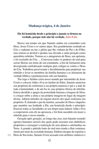 Mudança trágica, 4 de Janeiro
Ele foi homicida desde o princípio e jamais se firmou na
verdade, porque nele não há verdade. João 8:44.
Houve um tempo em que Satanás andou em comunhão com
Deus, Jesus Cristo e os santos anjos. Era grandemente exaltado no
Céu, e radiante na luz e glória que lhe vinham do Pai e do Filho,
mas tornou-se desleal e perdeu sua elevada e santa posição como
querubim cobridor. Tornou-se o antagonista de Deus, um apóstata,
e foi excluído do Céu. ... Convocou todos os poderes do mal para
cerrar fileiras em torno do seu estandarte, a fim de formarem uma
desesperada confederação maligna para coligar-se contra o Deus
do Céu. Trabalhou perseverante e decididamente para perpetuar sua
rebelião e levar os membros da família humana a se afastarem da
verdade bíblica e permanecerem sob sua bandeira.
Tão logo o Senhor criou nosso mundo por intermédio de Jesus
Cristo e colocou Adão e Eva no Jardim do Éden, Satanás anunciou
seu propósito de conformar à sua própria natureza o pai e a mãe de
toda a humanidade, e de uni-los às suas próprias fileiras de rebelião.
Estava decidido a apagar da posteridade humana a imagem de Deus,
e a traçar sobre a alma a sua própria imagem no lugar da imagem
divina. Adotou métodos de engano através dos quais realizaria seu
propósito. É chamado o pai da mentira, acusador de Deus e daqueles
que mantêm sua lealdade a Ele, um homicida desde o princípio.
Exerceu todas as faculdades ao seu dispor para induzir Adão e Eva
a cooperarem com ele na apostasia, e foi bem-sucedido em trazer a
rebelião para o nosso mundo. ...
Geração após geração, ao longo das eras, tem Satanás reunido
agentes humanos através dos quais pode executar seus diabólicos
propósitos e conseguir a realização de seus planos e artimanhas na
Terra. A grande e pútrida fonte do mal tem estado a fluir continua-
mente por meio da sociedade humana. Embora incapaz de expulsar a
Deus de Seu trono, Satanás O tem acusado com atributos satânicos e[6]
22
 