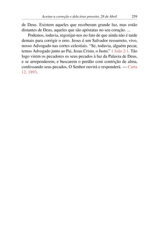 Aceitar a correção e dela tirar proveito, 28 de Abril 259
de Deus. Existem aqueles que receberam grande luz, mas estão
distantes de Deus, aqueles que são apóstatas no seu coração. ...
Podemos, todavia, regozijar-nos no fato de que ainda não é tarde
demais para corrigir o erro. Jesus é um Salvador ressurreto, vivo,
nosso Advogado nas cortes celestiais. “Se, todavia, alguém pecar,
temos Advogado junto ao Pai, Jesus Cristo, o Justo.” 1 João 2:1. Tão
logo virem os pecadores os seus pecados à luz da Palavra de Deus,
e se arrependerem, e buscarem o perdão com contrição de alma,
confessando seus pecados, O Senhor ouvirá e responderá. — Carta
12, 1893.
 