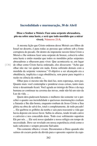 Incredulidade e murmuração, 30 de Abril
Disse o Senhor a Moisés: Faze uma serpente abrasadora,
põe-na sobre uma haste, e será que todo mordido que a mirar
viverá. Números 21:8.
A mesma lição que Cristo ordenou desse Moisés aos filhos de
Israel no deserto, é para todas as pessoas que sofrem sob a fonte
corruptora do pecado. De dentro da imponente nuvem falou Cristo a
Moisés e lhe ordenou fazer uma serpente de bronze, colocá-la sobre
uma haste e então mandar que todos os mordidos pelas serpentes
abrasadoras a olhassem para viver. Que aconteceria se, em lugar
de olhar como Cristo havia ordenado, eles dissessem: “Acho que[136]
olhar não me vai ajudar em nada. Estou sofrendo demais com a
mordida da serpente venenosa.” O objetivo a ser alcançado era a
obediência, implícita e cega obediência, sem parar para inquirir a
razão ou ciência da ordem. ...
Olhar para si mesmo não lhe dará luz, nem esperança, nem paz.
Quanto mais você contemplar e ponderar essas coisas, tanto mais
triste e desanimado ficará. Você agrada ao inimigo de Deus e da raça
humana ao continuar na caverna das trevas, onde não há um raio da
Luz da vida. ...
Quem dera pudessem homens e mulheres tão-somente ver e per-
ceber o quanto sua incredulidade e queixosas murmurações exaltam
a Satanás e lhe dão honra, enquanto roubam de Jesus Cristo a Sua
glória na obra de salvá-los, total e completamente, de todo pecado!
... Ele quebrou os grilhões da tumba e saiu para reassumir a vida que
havia deposto em nosso favor. Subiu às alturas, tendo levado cativo
o cativeiro e nos concedido dons. Todo esse sofrimento suportou
Ele por nós. ... Ele será nosso ajudador e nosso refúgio em tempo de
necessidade. Deve ser revelado em nossa experiência cristã como o
tudo-suficiente e sempre presente Salvador.
Tão-somente olhem e vivam. Desonramos a Deus quando não
saímos do escuro porão da dúvida para o aposento superior da espe-
262
 