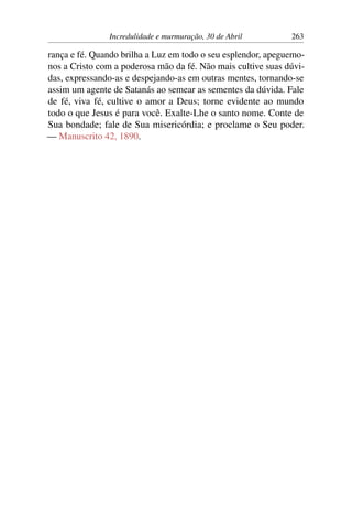 Incredulidade e murmuração, 30 de Abril 263
rança e fé. Quando brilha a Luz em todo o seu esplendor, apeguemo-
nos a Cristo com a poderosa mão da fé. Não mais cultive suas dúvi-
das, expressando-as e despejando-as em outras mentes, tornando-se
assim um agente de Satanás ao semear as sementes da dúvida. Fale
de fé, viva fé, cultive o amor a Deus; torne evidente ao mundo
todo o que Jesus é para você. Exalte-Lhe o santo nome. Conte de
Sua bondade; fale de Sua misericórdia; e proclame o Seu poder.
— Manuscrito 42, 1890.
 