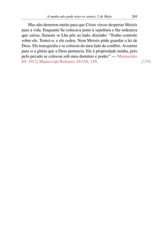 A tumba não pode reter os santos, 2 de Maio 269
Mas não demorou muito para que Cristo viesse despertar Moisés
para a vida. Enquanto Se colocava junto à sepultura e lhe ordenava
que saísse, Satanás se Lhe pôs ao lado, dizendo: “Tenho controle
sobre ele. Tentei-o, e ele cedeu. Nem Moisés pôde guardar a lei de
Deus. Ele transgrediu e se colocou do meu lado do conflito. Assumiu
para si a glória que a Deus pertencia. Ele é propriedade minha, pois
pelo pecado se colocou sob meu domínio e poder.” — Manuscrito
69, 1912; Manuscript Releases 10:158, 159. [139]
 