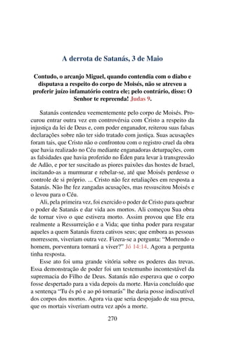 A derrota de Satanás, 3 de Maio
Contudo, o arcanjo Miguel, quando contendia com o diabo e
disputava a respeito do corpo de Moisés, não se atreveu a
proferir juízo infamatório contra ele; pelo contrário, disse: O
Senhor te repreenda! Judas 9.
Satanás contendeu veementemente pelo corpo de Moisés. Pro-
curou entrar outra vez em controvérsia com Cristo a respeito da
injustiça da lei de Deus e, com poder enganador, reiterou suas falsas
declarações sobre não ter sido tratado com justiça. Suas acusações
foram tais, que Cristo não o confrontou com o registro cruel da obra
que havia realizado no Céu mediante enganadoras deturpações, com
as falsidades que havia proferido no Éden para levar à transgressão
de Adão, e por ter suscitado as piores paixões das hostes de Israel,
incitando-as a murmurar e rebelar-se, até que Moisés perdesse o
controle de si próprio. ... Cristo não fez retaliações em resposta a
Satanás. Não lhe fez zangadas acusações, mas ressuscitou Moisés e
o levou para o Céu.
Ali, pela primeira vez, foi exercido o poder de Cristo para quebrar
o poder de Satanás e dar vida aos mortos. Ali começou Sua obra
de tornar vivo o que estivera morto. Assim provou que Ele era
realmente a Ressurreição e a Vida; que tinha poder para resgatar
aqueles a quem Satanás fizera cativos seus; que embora as pessoas
morressem, viveriam outra vez. Fizera-se a pergunta: “Morrendo o
homem, porventura tornará a viver?” Jó 14:14. Agora a pergunta
tinha resposta.
Esse ato foi uma grande vitória sobre os poderes das trevas.
Essa demonstração de poder foi um testemunho incontestável da
supremacia do Filho de Deus. Satanás não esperava que o corpo
fosse despertado para a vida depois da morte. Havia concluído que
a sentença “Tu és pó e ao pó tornarás” lhe daria posse indiscutível
dos corpos dos mortos. Agora via que seria despojado de sua presa,
que os mortais viveriam outra vez após a morte.
270
 