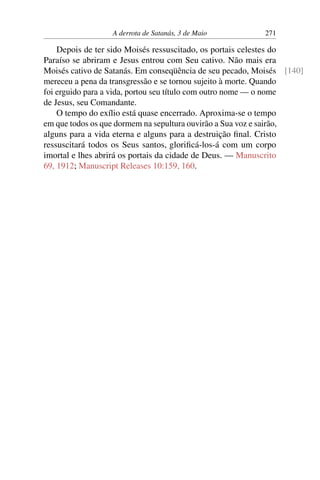 A derrota de Satanás, 3 de Maio 271
Depois de ter sido Moisés ressuscitado, os portais celestes do
Paraíso se abriram e Jesus entrou com Seu cativo. Não mais era
Moisés cativo de Satanás. Em conseqüência de seu pecado, Moisés [140]
mereceu a pena da transgressão e se tornou sujeito à morte. Quando
foi erguido para a vida, portou seu título com outro nome — o nome
de Jesus, seu Comandante.
O tempo do exílio está quase encerrado. Aproxima-se o tempo
em que todos os que dormem na sepultura ouvirão a Sua voz e sairão,
alguns para a vida eterna e alguns para a destruição final. Cristo
ressuscitará todos os Seus santos, glorificá-los-á com um corpo
imortal e lhes abrirá os portais da cidade de Deus. — Manuscrito
69, 1912; Manuscript Releases 10:159, 160.
 