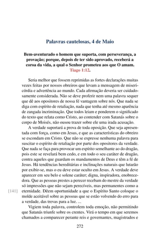 Palavras cautelosas, 4 de Maio
Bem-aventurado o homem que suporta, com perseverança, a
provação; porque, depois de ter sido aprovado, receberá a
coroa da vida, a qual o Senhor prometeu aos que O amam.
Tiago 1:12.
Seria melhor que fossem reprimidas as fortes declarações muitas
vezes feitas por nossos obreiros que levam a mensagem de miseri-
córdia e advertência ao mundo. Cada afirmação deveria ser cuidado-
samente considerada. Não se deve proferir nem uma palavra sequer
que dê aos opositores de nossa fé vantagem sobre nós. Que nada se
diga com espírito de retaliação, nada que tenha até mesmo aparência
de zangada incriminação. Que todos leiam e ponderem o significado
do texto que relata como Cristo, ao contender com Satanás sobre o
corpo de Moisés, não ousou trazer sobre ele uma irada acusação.
A verdade suportará a prova de toda oposição. Que seja apresen-
tada com força, como em Jesus, e que as características do obreiro
se escondam em Cristo. Que não se expresse nenhuma palavra para
suscitar o espírito de retaliação por parte dos opositores da verdade.
Que nada se faça para provocar um espírito semelhante ao do dragão,
pois este se revelará bem cedo, e em todo o seu caráter de dragão,
contra aqueles que guardam os mandamentos de Deus e têm a fé de
Jesus. Há tendências hereditárias e inclinações naturais que lutarão
por exibir-se, mas o eu deve estar oculto em Jesus. A verdade deve
aparecer em seu belo e solene caráter; digna, inspiradora, enobrece-
dora. Que as pessoas prestes a perecer recebam do mestre da verdade
só impressões que não sejam perecíveis, mas permanentes como a
eternidade. Dêem oportunidade a que o Espírito Santo coloque o[141]
molde aceitável sobre as pessoas que se estão volvendo do erro para
a verdade, das trevas para a luz. ...
Vigiem toda palavra, controlem toda emoção, não permitindo
que Satanás triunfe sobre os crentes. Virá o tempo em que seremos
chamados a comparecer perante reis e governantes, magistrados e
272
 