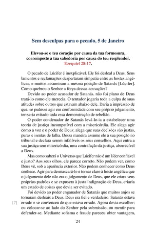 Sem desculpas para o pecado, 5 de Janeiro
Elevou-se o teu coração por causa da tua formosura,
corrompeste a tua sabedoria por causa do teu resplendor.
Ezequiel 28:17.
O pecado de Lúcifer é inexplicável. Ele foi desleal a Deus. Seus
lamentos e reclamações despertaram simpatia entre as hostes angé-
licas, e muitos assumiram a mesma posição de Satanás [Lúcifer].
Como quebrou o Senhor a força dessas acusações?
Devido ao poder acusador de Satanás, não foi plano de Deus
tratá-lo como ele merecia. O tentador jogaria toda a culpa de suas
atitudes sobre outros que estavam abaixo dele. Daria a impressão de
que, se pudesse agir em conformidade com seu próprio julgamento,
ter-se-ia evitado toda essa demonstração de rebelião.
O poder condenador de Satanás levá-lo-ia a estabelecer uma
teoria de justiça incompatível com a misericórdia. Ele alega agir
como a voz e o poder de Deus; alega que suas decisões são justas,
puras e isentas de falha. Dessa maneira assume ele a sua posição no
tribunal e declara serem infalíveis os seus conselhos. Aqui entra a
sua justiça sem misericórdia, uma contrafação da justiça, aborrecível
a Deus.
Mas como saberá o Universo que Lúcifer não é um líder confiável
e justo? Aos seus olhos, ele parece correto. Não podem ver, como
Deus vê, sob a aparência exterior. Não podem conhecer como Deus
conhece. Agir para desmascará-lo e tornar claro à hoste angélica que
o julgamento dele não era o julgamento de Deus, que ele criara seus
próprios padrões e se expusera à justa indignação de Deus, criaria
um estado de coisas que devia ser evitado.
Foi devido ao poder enganador de Satanás que muitos anjos se
tornaram desleais a Deus. Deus era fiel e verdadeiro. Satanás estava
errado e se convenceu de que estava errado. Agora devia escolher:[7]
ou colocar-se ao lado do Senhor pela submissão, ou mentir para
defender-se. Mediante sofisma e fraude pareceu obter vantagem,
24
 