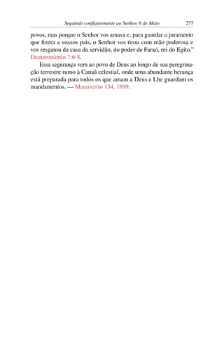 Seguindo confiantemente ao Senhor, 6 de Maio 277
povos, mas porque o Senhor vos amava e, para guardar o juramento
que fizera a vossos pais, o Senhor vos tirou com mão poderosa e
vos resgatou da casa da servidão, do poder de Faraó, rei do Egito.”
Deuteronômio 7:6-8.
Essa segurança vem ao povo de Deus ao longo de sua peregrina-
ção terrestre rumo à Canaã celestial, onde uma abundante herança
está preparada para todos os que amam a Deus e Lhe guardam os
mandamentos. — Manuscrito 134, 1899.
 