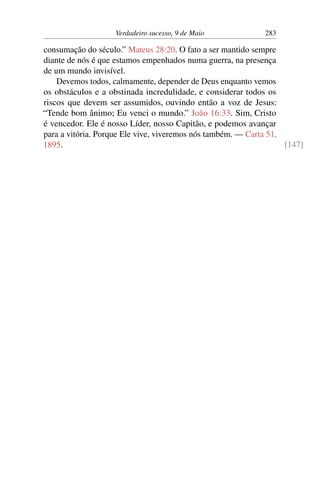 Verdadeiro sucesso, 9 de Maio 283
consumação do século.” Mateus 28:20. O fato a ser mantido sempre
diante de nós é que estamos empenhados numa guerra, na presença
de um mundo invisível.
Devemos todos, calmamente, depender de Deus enquanto vemos
os obstáculos e a obstinada incredulidade, e considerar todos os
riscos que devem ser assumidos, ouvindo então a voz de Jesus:
“Tende bom ânimo; Eu venci o mundo.” João 16:33. Sim, Cristo
é vencedor. Ele é nosso Líder, nosso Capitão, e podemos avançar
para a vitória. Porque Ele vive, viveremos nós também. — Carta 51,
1895. [147]
 