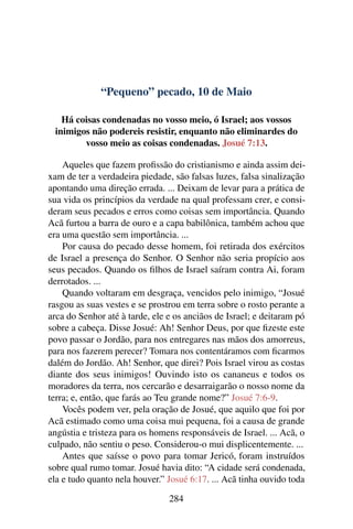 “Pequeno” pecado, 10 de Maio
Há coisas condenadas no vosso meio, ó Israel; aos vossos
inimigos não podereis resistir, enquanto não eliminardes do
vosso meio as coisas condenadas. Josué 7:13.
Aqueles que fazem profissão do cristianismo e ainda assim dei-
xam de ter a verdadeira piedade, são falsas luzes, falsa sinalização
apontando uma direção errada. ... Deixam de levar para a prática de
sua vida os princípios da verdade na qual professam crer, e consi-
deram seus pecados e erros como coisas sem importância. Quando
Acã furtou a barra de ouro e a capa babilônica, também achou que
era uma questão sem importância. ...
Por causa do pecado desse homem, foi retirada dos exércitos
de Israel a presença do Senhor. O Senhor não seria propício aos
seus pecados. Quando os filhos de Israel saíram contra Ai, foram
derrotados. ...
Quando voltaram em desgraça, vencidos pelo inimigo, “Josué
rasgou as suas vestes e se prostrou em terra sobre o rosto perante a
arca do Senhor até à tarde, ele e os anciãos de Israel; e deitaram pó
sobre a cabeça. Disse Josué: Ah! Senhor Deus, por que fizeste este
povo passar o Jordão, para nos entregares nas mãos dos amorreus,
para nos fazerem perecer? Tomara nos contentáramos com ficarmos
dalém do Jordão. Ah! Senhor, que direi? Pois Israel virou as costas
diante dos seus inimigos! Ouvindo isto os cananeus e todos os
moradores da terra, nos cercarão e desarraigarão o nosso nome da
terra; e, então, que farás ao Teu grande nome?” Josué 7:6-9.
Vocês podem ver, pela oração de Josué, que aquilo que foi por
Acã estimado como uma coisa mui pequena, foi a causa de grande
angústia e tristeza para os homens responsáveis de Israel. ... Acã, o
culpado, não sentiu o peso. Considerou-o mui displicentemente. ...
Antes que saísse o povo para tomar Jericó, foram instruídos
sobre qual rumo tomar. Josué havia dito: “A cidade será condenada,
ela e tudo quanto nela houver.” Josué 6:17. ... Acã tinha ouvido toda
284
 