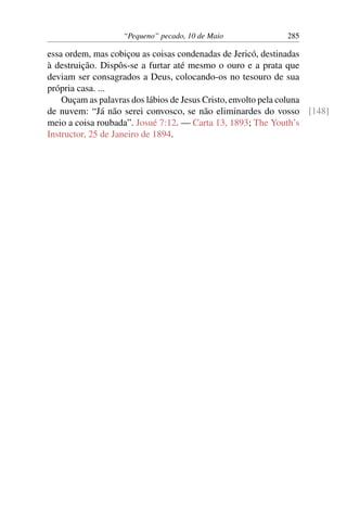 “Pequeno” pecado, 10 de Maio 285
essa ordem, mas cobiçou as coisas condenadas de Jericó, destinadas
à destruição. Dispôs-se a furtar até mesmo o ouro e a prata que
deviam ser consagrados a Deus, colocando-os no tesouro de sua
própria casa. ...
Ouçam as palavras dos lábios de Jesus Cristo, envolto pela coluna
de nuvem: “Já não serei convosco, se não eliminardes do vosso [148]
meio a coisa roubada”. Josué 7:12. — Carta 13, 1893; The Youth’s
Instructor, 25 de Janeiro de 1894.
 