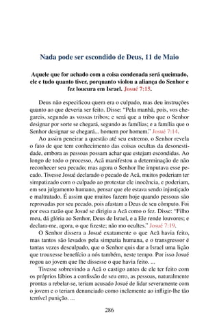 Nada pode ser escondido de Deus, 11 de Maio
Aquele que for achado com a coisa condenada será queimado,
ele e tudo quanto tiver, porquanto violou a aliança do Senhor e
fez loucura em Israel. Josué 7:15.
Deus não especificou quem era o culpado, mas deu instruções
quanto ao que deveria ser feito. Disse: “Pela manhã, pois, vos che-
gareis, segundo as vossas tribos; e será que a tribo que o Senhor
designar por sorte se chegará, segundo as famílias; e a família que o
Senhor designar se chegará... homem por homem.” Josué 7:14.
Ao assim peneirar a questão até seu extremo, o Senhor revela
o fato de que tem conhecimento das coisas ocultas da desonesti-
dade, embora as pessoas possam achar que estejam escondidas. Ao
longo de todo o processo, Acã manifestou a determinação de não
reconhecer seu pecado; mas agora o Senhor lhe imputava esse pe-
cado. Tivesse Josué declarado o pecado de Acã, muitos poderiam ter
simpatizado com o culpado ao protestar ele inocência, e poderiam,
em seu julgamento humano, pensar que ele estava sendo injustiçado
e maltratado. É assim que muitos fazem hoje quando pessoas são
reprovadas por seu pecado, pois afastam a Deus de seu cômputo. Foi
por essa razão que Josué se dirigiu a Acã como o fez. Disse: “Filho
meu, dá glória ao Senhor, Deus de Israel, e a Ele rende louvores; e
declara-me, agora, o que fizeste; não mo ocultes.” Josué 7:19.
O Senhor dissera a Josué exatamente o que Acã havia feito,
mas tantos são levados pela simpatia humana, e o transgressor é
tantas vezes desculpado, que o Senhor quis dar a Israel uma lição
que trouxesse benefício a nós também, neste tempo. Por isso Josué
rogou ao jovem que lhe dissesse o que havia feito. ...
Tivesse sobrevindo a Acã o castigo antes de ele ter feito com
os próprios lábios a confissão de seu erro, as pessoas, naturalmente
prontas a rebelar-se, teriam acusado Josué de lidar severamente com
o jovem e o teriam denunciado como inclemente ao infligir-lhe tão
terrível punição. ...
286
 
