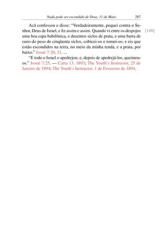 Nada pode ser escondido de Deus, 11 de Maio 287
Acã confessou e disse: “Verdadeiramente, pequei contra o Se-
nhor, Deus de Israel, e fiz assim e assim. Quando vi entre os despojos [149]
uma boa capa babilônica, e duzentos siclos de prata, e uma barra de
ouro do peso de cinqüenta siclos, cobicei-os e tomei-os; e eis que
estão escondidos na terra, no meio da minha tenda, e a prata, por
baixo.” Josué 7:20, 21. ...
“E todo o Israel o apedrejou; e, depois de apedrejá-los, queimou-
os.” Josué 7:25. — Carta 13, 1893; The Youth’s Instructor, 25 de
Janeiro de 1894; The Youth’s Instructor, 1 de Fevereiro de 1894.
 