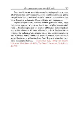 Deus cumpre suas promessas, 12 de Maio 289
Deus tem fielmente apontado os resultados do pecado, e se essas
advertências não são verdadeiras, como teremos certeza de que se
cumprirão as Suas promessas? A assim chamada benevolência, que
poria de parte a justiça, não é benevolência, mas fraqueza. ...
Depois de apresentar a bondade de Deus para com Israel, Josué
conclamou o povo, em nome de Jeová, para escolher a quem servi-
riam. ... Josué desejou levá-los a servir a Deus não por compulsão,
mas voluntariamente. O amor a Deus é o próprio fundamento da
religião. De nada aproveita engajar-se em Seu serviço meramente
pela esperança da recompensa ou medo da punição. Uma declarada
apostasia não seria mais ofensiva a Deus do que a hipocrisia e um
culto meramente formal. — Manuscrito 135, 1899; The Youth’s
Instructor, 13 de Junho de 1901; The Youth’s Instructor, 20 de Junho
de 1901.
 