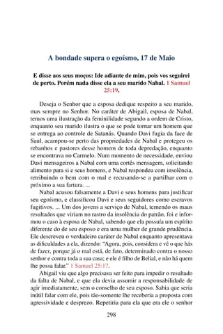 A bondade supera o egoísmo, 17 de Maio
E disse aos seus moços: Ide adiante de mim, pois vos seguirei
de perto. Porém nada disse ela a seu marido Nabal. 1 Samuel
25:19.
Deseja o Senhor que a esposa dedique respeito a seu marido,
mas sempre no Senhor. No caráter de Abigail, esposa de Nabal,
temos uma ilustração da feminilidade segundo a ordem de Cristo,
enquanto seu marido ilustra o que se pode tornar um homem que
se entrega ao controle de Satanás. Quando Davi fugia da face de
Saul, acampou-se perto das propriedades de Nabal e protegeu os
rebanhos e pastores desse homem de toda depredação, enquanto
se encontrava no Carmelo. Num momento de necessidade, enviou
Davi mensageiros a Nabal com uma cortês mensagem, solicitando
alimento para si e seus homens, e Nabal respondeu com insolência,
retribuindo o bem com o mal e recusando-se a partilhar com o
próximo a sua fartura. ...
Nabal acusou falsamente a Davi e seus homens para justificar
seu egoísmo, e classificou Davi e seus seguidores como escravos
fugitivos. ... Um dos jovens a serviço de Nabal, temendo os maus
resultados que viriam no rastro da insolência do patrão, foi e infor-
mou o caso à esposa de Nabal, sabendo que ela possuía um espírito
diferente do de seu esposo e era uma mulher de grande prudência.
Ele descreveu o verdadeiro caráter de Nabal enquanto apresentava
as dificuldades a ela, dizendo: “Agora, pois, considera e vê o que hás
de fazer, porque já o mal está, de fato, determinado contra o nosso
senhor e contra toda a sua casa; e ele é filho de Belial, e não há quem
lhe possa falar.” 1 Samuel 25:17.
Abigail viu que algo precisava ser feito para impedir o resultado
da falta de Nabal, e que ela devia assumir a responsabilidade de
agir imediatamente, sem o conselho de seu esposo. Sabia que seria
inútil falar com ele, pois tão-somente lhe receberia a proposta com
agressividade e desprezo. Repetiria para ela que era ele o senhor
298
 