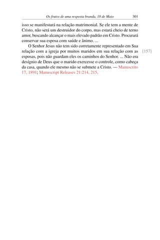 Os frutos de uma resposta branda, 18 de Maio 301
isso se manifestará na relação matrimonial. Se ele tem a mente de
Cristo, não será um destruidor do corpo, mas estará cheio de terno
amor, buscando alcançar o mais elevado padrão em Cristo. Procurará
conservar sua esposa com saúde e ânimo. ...
O Senhor Jesus não tem sido corretamente representado em Sua
relação com a igreja por muitos maridos em sua relação com as [157]
esposas, pois não guardam eles os caminhos do Senhor. ... Não era
desígnio de Deus que o marido exercesse o controle, como cabeça
da casa, quando ele mesmo não se submete a Cristo. — Manuscrito
17, 1891; Manuscript Releases 21:214, 215.
 