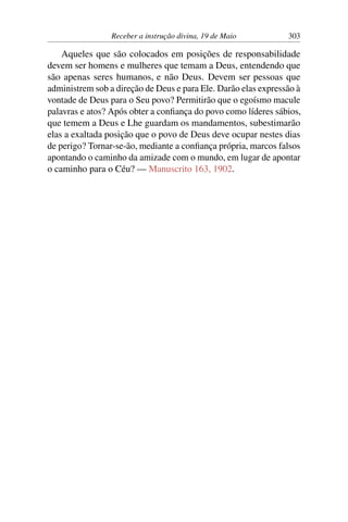 Receber a instrução divina, 19 de Maio 303
Aqueles que são colocados em posições de responsabilidade
devem ser homens e mulheres que temam a Deus, entendendo que
são apenas seres humanos, e não Deus. Devem ser pessoas que
administrem sob a direção de Deus e para Ele. Darão elas expressão à
vontade de Deus para o Seu povo? Permitirão que o egoísmo macule
palavras e atos? Após obter a confiança do povo como líderes sábios,
que temem a Deus e Lhe guardam os mandamentos, subestimarão
elas a exaltada posição que o povo de Deus deve ocupar nestes dias
de perigo? Tornar-se-ão, mediante a confiança própria, marcos falsos
apontando o caminho da amizade com o mundo, em lugar de apontar
o caminho para o Céu? — Manuscrito 163, 1902.
 