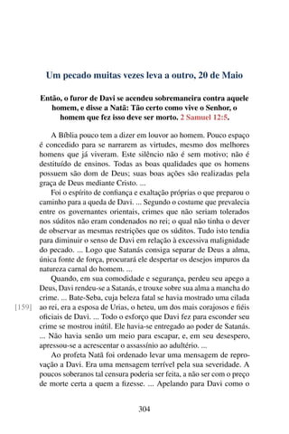Um pecado muitas vezes leva a outro, 20 de Maio
Então, o furor de Davi se acendeu sobremaneira contra aquele
homem, e disse a Natã: Tão certo como vive o Senhor, o
homem que fez isso deve ser morto. 2 Samuel 12:5.
A Bíblia pouco tem a dizer em louvor ao homem. Pouco espaço
é concedido para se narrarem as virtudes, mesmo dos melhores
homens que já viveram. Este silêncio não é sem motivo; não é
destituído de ensinos. Todas as boas qualidades que os homens
possuem são dom de Deus; suas boas ações são realizadas pela
graça de Deus mediante Cristo. ...
Foi o espírito de confiança e exaltação próprias o que preparou o
caminho para a queda de Davi. ... Segundo o costume que prevalecia
entre os governantes orientais, crimes que não seriam tolerados
nos súditos não eram condenados no rei; o qual não tinha o dever
de observar as mesmas restrições que os súditos. Tudo isto tendia
para diminuir o senso de Davi em relação à excessiva malignidade
do pecado. ... Logo que Satanás consiga separar de Deus a alma,
única fonte de força, procurará ele despertar os desejos impuros da
natureza carnal do homem. ...
Quando, em sua comodidade e segurança, perdeu seu apego a
Deus, Davi rendeu-se a Satanás, e trouxe sobre sua alma a mancha do
crime. ... Bate-Seba, cuja beleza fatal se havia mostrado uma cilada
ao rei, era a esposa de Urias, o heteu, um dos mais corajosos e fiéis[159]
oficiais de Davi. ... Todo o esforço que Davi fez para esconder seu
crime se mostrou inútil. Ele havia-se entregado ao poder de Satanás.
... Não havia senão um meio para escapar, e, em seu desespero,
apressou-se a acrescentar o assassínio ao adultério. ...
Ao profeta Natã foi ordenado levar uma mensagem de repro-
vação a Davi. Era uma mensagem terrível pela sua severidade. A
poucos soberanos tal censura poderia ser feita, a não ser com o preço
de morte certa a quem a fizesse. ... Apelando para Davi como o
304
 