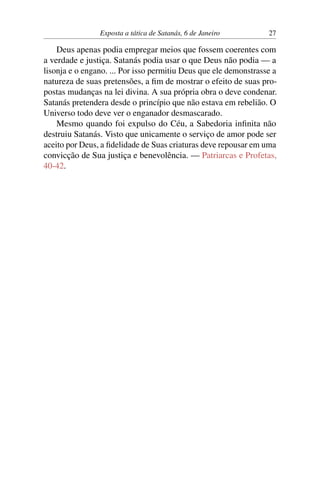 Exposta a tática de Satanás, 6 de Janeiro 27
Deus apenas podia empregar meios que fossem coerentes com
a verdade e justiça. Satanás podia usar o que Deus não podia — a
lisonja e o engano. ... Por isso permitiu Deus que ele demonstrasse a
natureza de suas pretensões, a fim de mostrar o efeito de suas pro-
postas mudanças na lei divina. A sua própria obra o deve condenar.
Satanás pretendera desde o princípio que não estava em rebelião. O
Universo todo deve ver o enganador desmascarado.
Mesmo quando foi expulso do Céu, a Sabedoria infinita não
destruiu Satanás. Visto que unicamente o serviço de amor pode ser
aceito por Deus, a fidelidade de Suas criaturas deve repousar em uma
convicção de Sua justiça e benevolência. — Patriarcas e Profetas,
40-42.
 