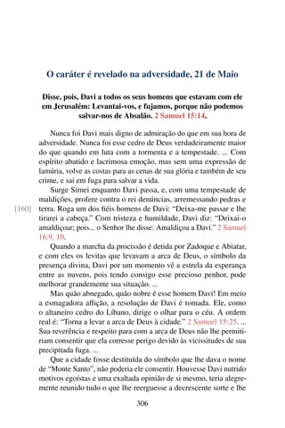O caráter é revelado na adversidade, 21 de Maio
Disse, pois, Davi a todos os seus homens que estavam com ele
em Jerusalém: Levantai-vos, e fujamos, porque não podemos
salvar-nos de Absalão. 2 Samuel 15:14.
Nunca foi Davi mais digno de admiração do que em sua hora de
adversidade. Nunca foi esse cedro de Deus verdadeiramente maior
do que quando em luta com a tormenta e a tempestade. ... Com
espírito abatido e lacrimosa emoção, mas sem uma expressão de
lamúria, volve as costas para as cenas de sua glória e também de seu
crime, e sai em fuga para salvar a vida.
Surge Simei enquanto Davi passa, e, com uma tempestade de
maldições, profere contra o rei denúncias, arremessando pedras e
terra. Roga um dos fiéis homens de Davi: “Deixa-me passar e lhe[160]
tirarei a cabeça.” Com tristeza e humildade, Davi diz: “Deixai-o
amaldiçoar; pois... o Senhor lhe disse: Amaldiçoa a Davi.” 2 Samuel
16:9, 10.
Quando a marcha da procissão é detida por Zadoque e Abiatar,
e com eles os levitas que levavam a arca de Deus, o símbolo da
presença divina, Davi por um momento vê a estrela da esperança
entre as nuvens, pois tendo consigo esse precioso penhor, pode
melhorar grandemente sua situação. ...
Mas quão abnegado, quão nobre é esse homem Davi! Em meio
a esmagadora aflição, a resolução de Davi é tomada. Ele, como
o altaneiro cedro do Líbano, dirige o olhar para o céu. A ordem
real é: “Torna a levar a arca de Deus à cidade.” 2 Samuel 15:25. ...
Sua reverência e respeito para com a arca de Deus não lhe permiti-
riam consentir que ela corresse perigo devido às vicissitudes de sua
precipitada fuga. ...
Que a cidade fosse destituída do símbolo que lhe dava o nome
de “Monte Santo”, não poderia ele consentir. Houvesse Davi nutrido
motivos egoístas e uma exaltada opinião de si mesmo, teria alegre-
mente reunido tudo o que lhe reerguesse a decrescente sorte e lhe
306
 
