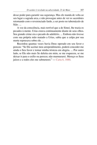 O caráter é revelado na adversidade, 21 de Maio 307
desse poder para garantir sua segurança. Mas ele manda de volta ao
seu lugar a sagrada arca, e não prossegue antes de ver os sacerdotes
retornando com o reverenciado fardo, a ser posto no tabernáculo de
Sião. ...
A voz da consciência, mais terrível que a de Simei, lhe trazia os
pecados à mente. Urias estava continuamente diante de seus olhos.
Seu grande crime era o pecado do adultério. ... Embora não tivesse
com sua própria mão matado a Urias, sabia que a culpa por sua
morte repousava sobre ele. ...
Recordou quantas vezes havia Deus operado em seu favor e
pensou: “Se Ele aceitar meu arrependimento, poderá conceder-me
ainda o Seu favor e tornar minha tristeza em alegria. ... Por outro
lado, se Ele não mais Se deleita em mim, se me esqueceu, se me
deixar ir para o exílio ou perecer, não murmurarei. Mereço os Seus
juízos e a todos eles me submeterei.” — Carta 6, 1880.
 