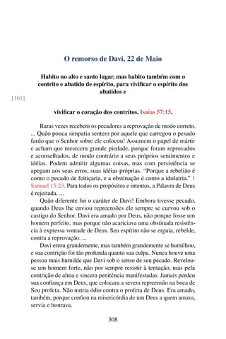 O remorso de Davi, 22 de Maio
Habito no alto e santo lugar, mas habito também com o
contrito e abatido de espírito, para vivificar o espírito dos
abatidos e
[161]
vivificar o coração dos contritos. Isaías 57:15.
Raras vezes recebem os pecadores a reprovação de modo correto.
... Quão pouca simpatia sentem por aquele que carregou o pesado
fardo que o Senhor sobre ele colocou! Assumem o papel de mártir
e acham que merecem grande piedade, porque foram reprovados
e aconselhados, de modo contrário a seus próprios sentimentos e
idéias. Podem admitir algumas coisas, mas com persistência se
apegam aos seus erros, suas idéias próprias. “Porque a rebelião é
como o pecado de feitiçaria, e a obstinação é como a idolatria.” 1
Samuel 15:23. Para todos os propósitos e intentos, a Palavra de Deus
é rejeitada. ...
Quão diferente foi o caráter de Davi! Embora tivesse pecado,
quando Deus lhe enviou repreensões ele sempre se curvou sob o
castigo do Senhor. Davi era amado por Deus, não porque fosse um
homem perfeito, mas porque não acariciava uma obstinada resistên-
cia à expressa vontade de Deus. Seu espírito não se erguia, rebelde,
contra a reprovação. ...
Davi errou grandemente, mas também grandemente se humilhou,
e sua contrição foi tão profunda quanto sua culpa. Nunca houve uma
pessoa mais humilde que Davi sob o senso de seu pecado. Revelou-
se um homem forte, não por sempre resistir à tentação, mas pela
contrição de alma e sincera penitência manifestadas. Jamais perdeu
sua confiança em Deus, que colocara a severa repreensão na boca de
Seu profeta. Não nutria ódio contra o profeta de Deus. Era amado,
também, porque confiou na misericórdia de um Deus a quem amava,
servia e honrava.
308
 